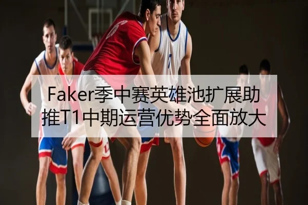 Faker季中赛英雄池扩展助推T1中期运营优势全面放大
